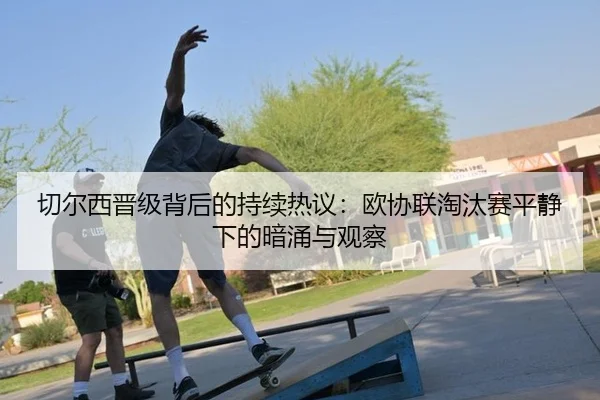 切尔西晋级背后的持续热议：欧协联淘汰赛平静下的暗涌与观察